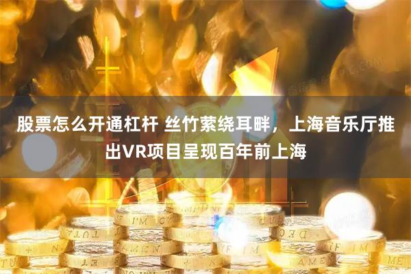 股票怎么开通杠杆 丝竹萦绕耳畔，上海音乐厅推出VR项目呈现百年前上海