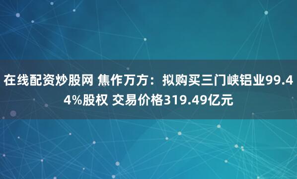 在线配资炒股网 焦作万方：拟购买三门峡铝业99.44%股权 交易价格319.49亿元