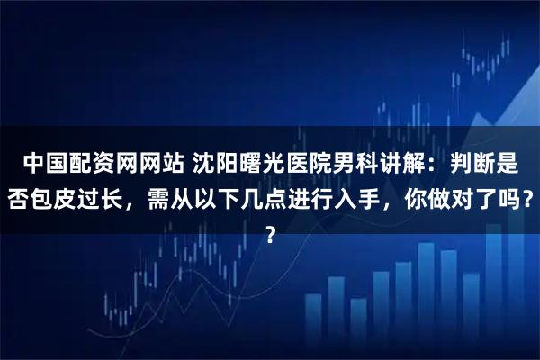 中国配资网网站 沈阳曙光医院男科讲解：判断是否包皮过长，需从以下几点进行入手，你做对了吗？