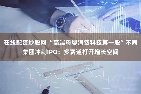 在线配资炒股网 “高端母婴消费科技第一股”不同集团冲刺IPO：多赛道打开增长空间