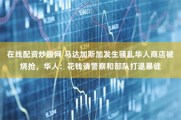 在线配资炒股网 马达加斯加发生骚乱华人商店被烧抢，华人：花钱请警察和部队打退暴徒