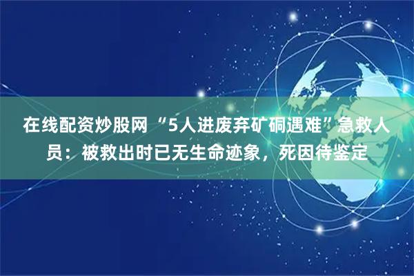 在线配资炒股网 “5人进废弃矿硐遇难”急救人员：被救出时已无生命迹象，死因待鉴定