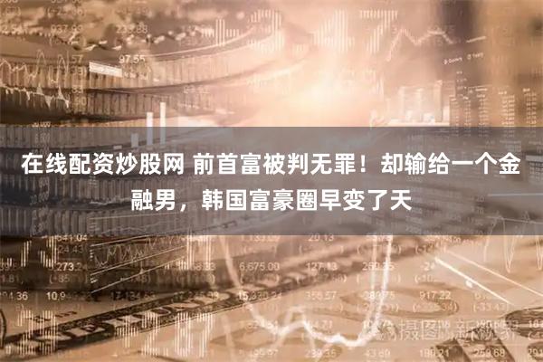 在线配资炒股网 前首富被判无罪！却输给一个金融男，韩国富豪圈早变了天