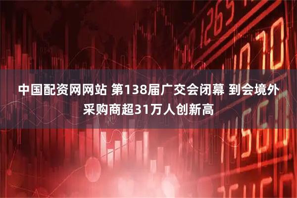 中国配资网网站 第138届广交会闭幕 到会境外采购商超31万人创新高