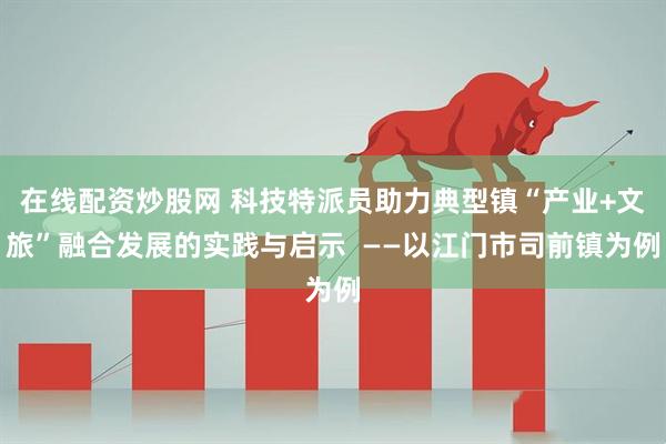 在线配资炒股网 科技特派员助力典型镇“产业+文旅”融合发展的实践与启示  ——以江门市司前镇为例