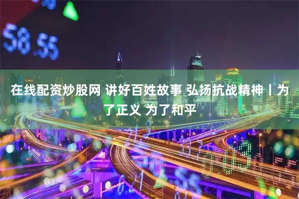 在线配资炒股网 讲好百姓故事 弘扬抗战精神丨为了正义 为了和平