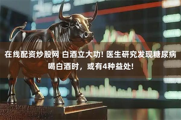 在线配资炒股网 白酒立大功! 医生研究发现糖尿病喝白酒时，或有4种益处!