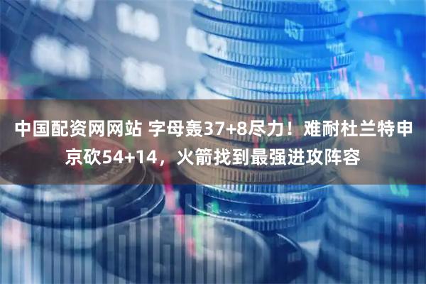 中国配资网网站 字母轰37+8尽力！难耐杜兰特申京砍54+14，火箭找到最强进攻阵容