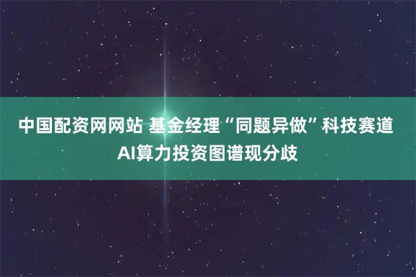 中国配资网网站 基金经理“同题异做”科技赛道 AI算力投资图谱现分歧