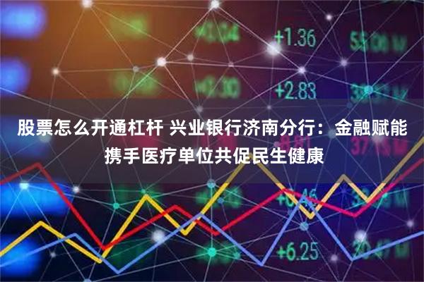 股票怎么开通杠杆 兴业银行济南分行：金融赋能 携手医疗单位共促民生健康