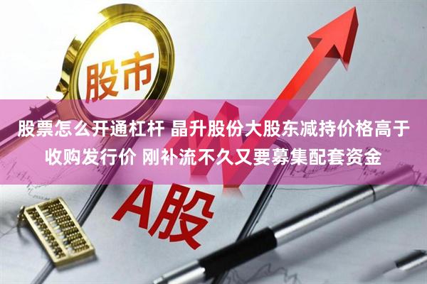 股票怎么开通杠杆 晶升股份大股东减持价格高于收购发行价 刚补流不久又要募集配套资金