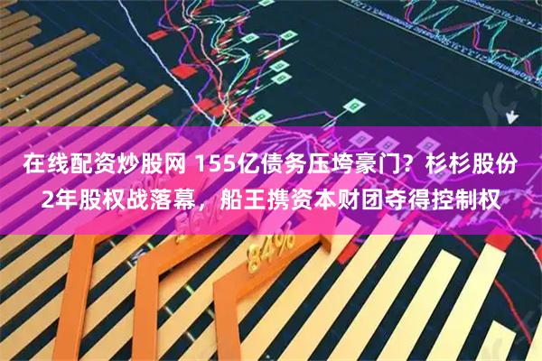在线配资炒股网 155亿债务压垮豪门？杉杉股份2年股权战落幕，船王携资本财团夺得控制权