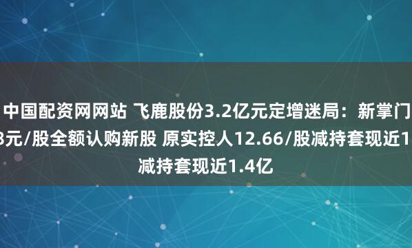 中国配资网网站 飞鹿股份3.2亿元定增迷局：新掌门8.08元/股全额认购新股 原实控人12.66/股减持套现近1.4亿