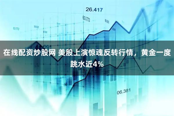 在线配资炒股网 美股上演惊魂反转行情，黄金一度跳水近4%