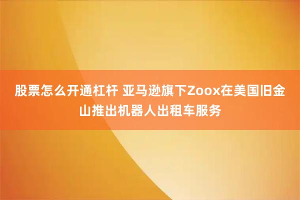 股票怎么开通杠杆 亚马逊旗下Zoox在美国旧金山推出机器人出租车服务