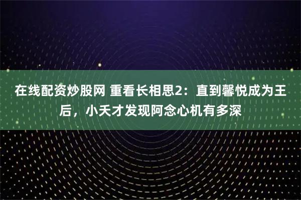 在线配资炒股网 重看长相思2：直到馨悦成为王后，小夭才发现阿念心机有多深