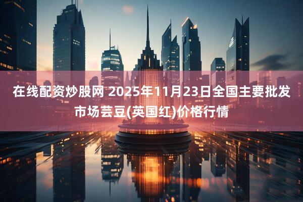 在线配资炒股网 2025年11月23日全国主要批发市场芸豆(英国红)价格行情