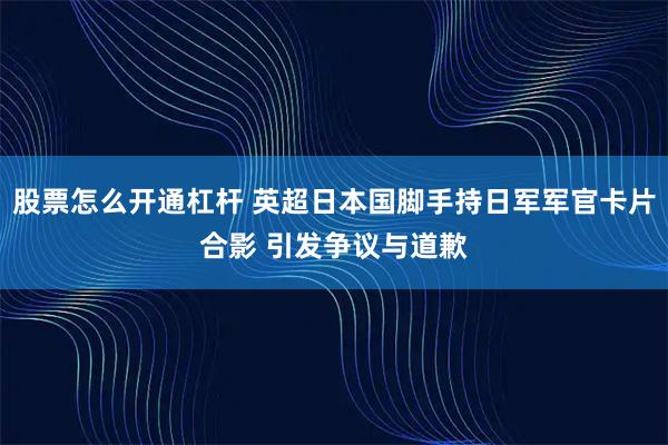 股票怎么开通杠杆 英超日本国脚手持日军军官卡片合影 引发争议与道歉