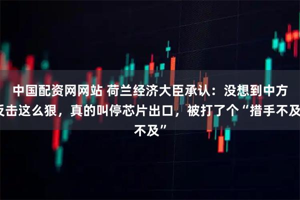 中国配资网网站 荷兰经济大臣承认：没想到中方反击这么狠，真的叫停芯片出口，被打了个“措手不及”