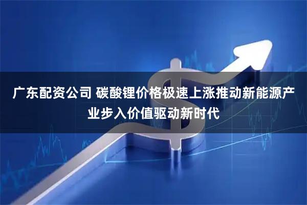 广东配资公司 碳酸锂价格极速上涨推动新能源产业步入价值驱动新时代