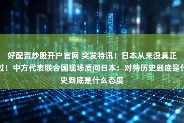 好配资炒股开户官网 突发特讯！日本从来没真正认罪悔过！中方代表联合国现场质问日本：对待历史到底是什么态度