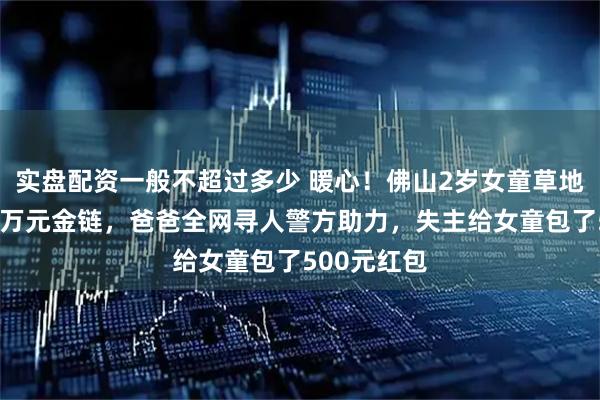 实盘配资一般不超过多少 暖心！佛山2岁女童草地捡到价值7万元金链，爸爸全网寻人警方助力，失主给女童包了500元红包