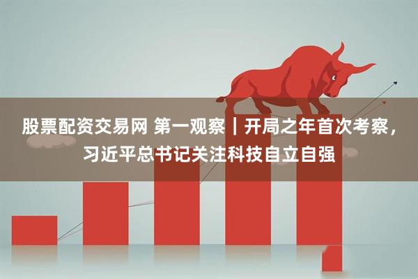 股票配资交易网 第一观察｜开局之年首次考察，习近平总书记关注科技自立自强