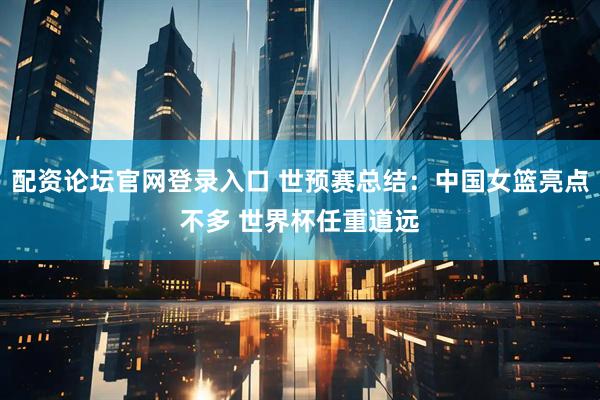 配资论坛官网登录入口 世预赛总结：中国女篮亮点不多 世界杯任重道远