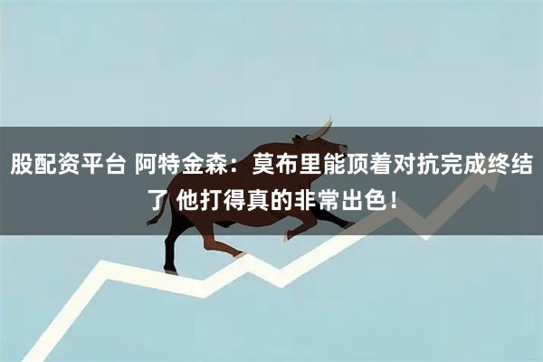 股配资平台 阿特金森：莫布里能顶着对抗完成终结了 他打得真的非常出色！
