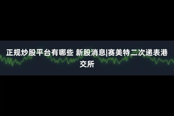 正规炒股平台有哪些 新股消息|赛美特二次递表港交所