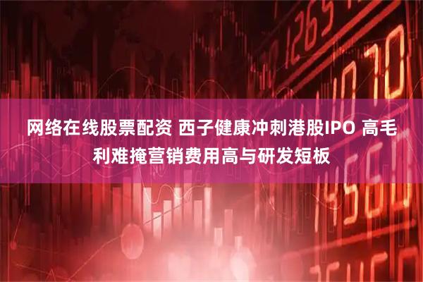 网络在线股票配资 西子健康冲刺港股IPO 高毛利难掩营销费用高与研发短板
