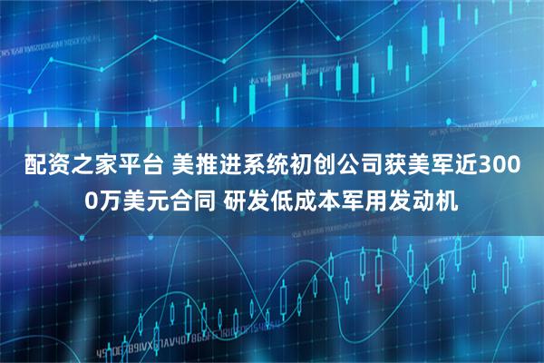 配资之家平台 美推进系统初创公司获美军近3000万美元合同 研发低成本军用发动机