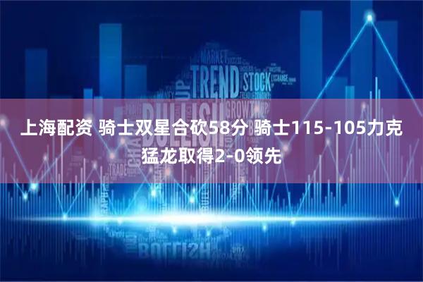 上海配资 骑士双星合砍58分 骑士115-105力克猛龙取得2-0领先