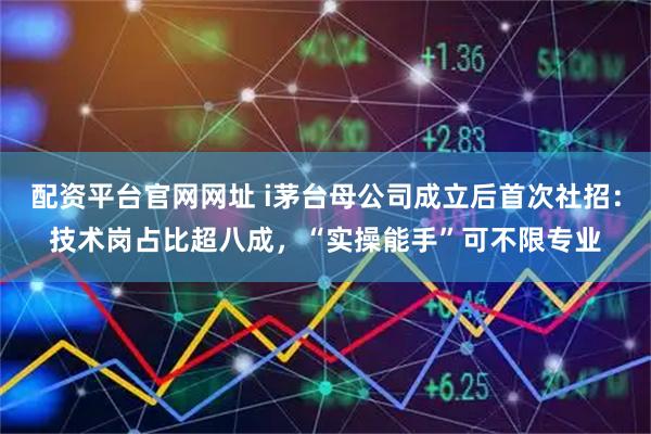 配资平台官网网址 i茅台母公司成立后首次社招：技术岗占比超八成，“实操能手”可不限专业