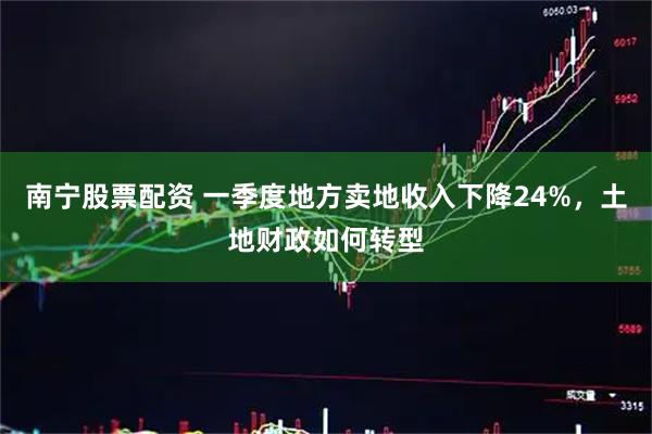 南宁股票配资 一季度地方卖地收入下降24%，土地财政如何转型