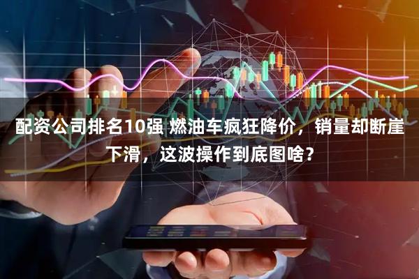 配资公司排名10强 燃油车疯狂降价，销量却断崖下滑，这波操作到底图啥？