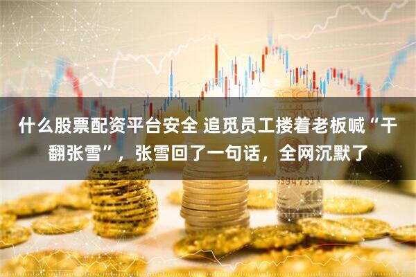 什么股票配资平台安全 追觅员工搂着老板喊“干翻张雪”，张雪回了一句话，全网沉默了
