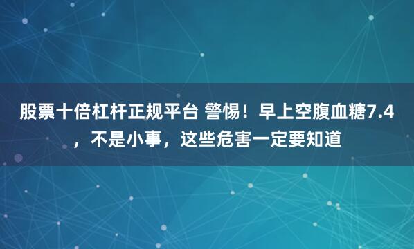 股票十倍杠杆正规平台 警惕！早上空腹血糖7.4，不是小事，这些危害一定要知道