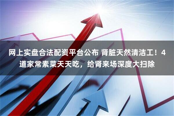 网上实盘合法配资平台公布 肾脏天然清洁工！4道家常素菜天天吃，给肾来场深度大扫除