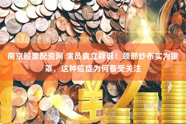 南京股票配资网 演员袁立辟谣！颈部纱布实为眼罩，这种癌症为何备受关注