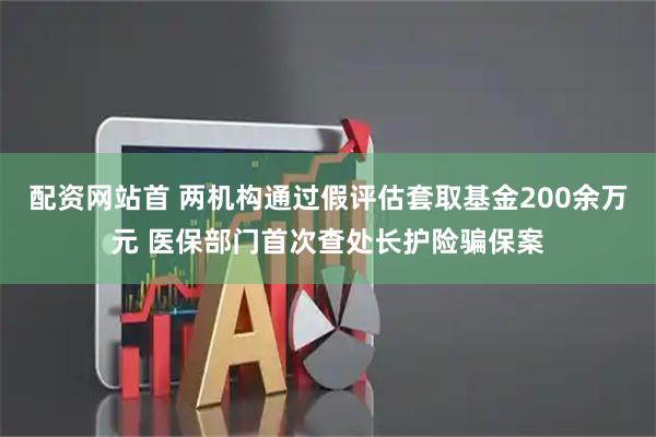 配资网站首 两机构通过假评估套取基金200余万元 医保部门首次查处长护险骗保案