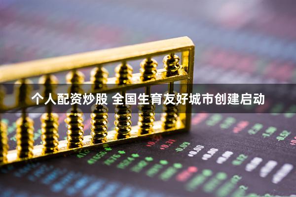 个人配资炒股 全国生育友好城市创建启动