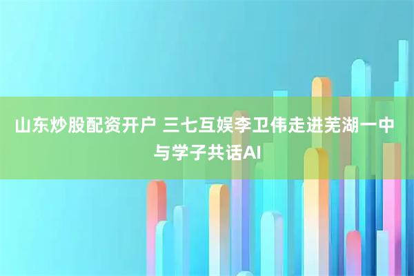 山东炒股配资开户 三七互娱李卫伟走进芜湖一中 与学子共话AI