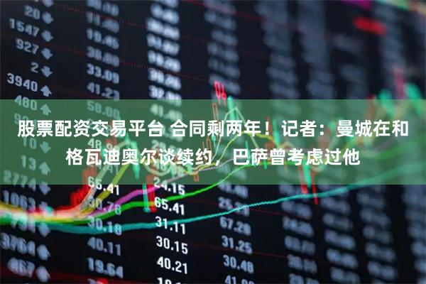 股票配资交易平台 合同剩两年！记者：曼城在和格瓦迪奥尔谈续约，巴萨曾考虑过他
