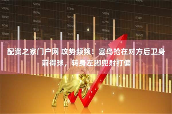 配资之家门户网 攻势频频！塞鸟抢在对方后卫身前得球，转身左脚兜射打偏