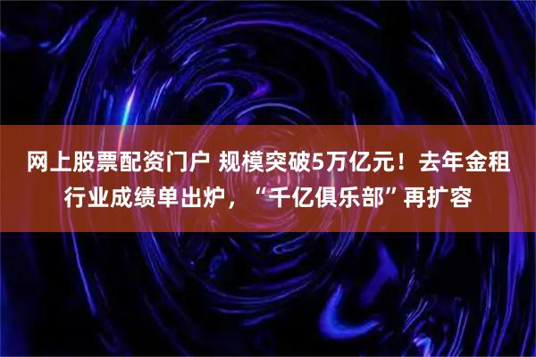 网上股票配资门户 规模突破5万亿元！去年金租行业成绩单出炉，“千亿俱乐部”再扩容
