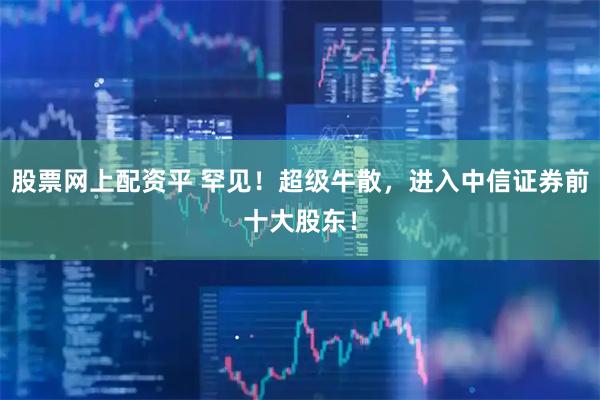 股票网上配资平 罕见！超级牛散，进入中信证券前十大股东！