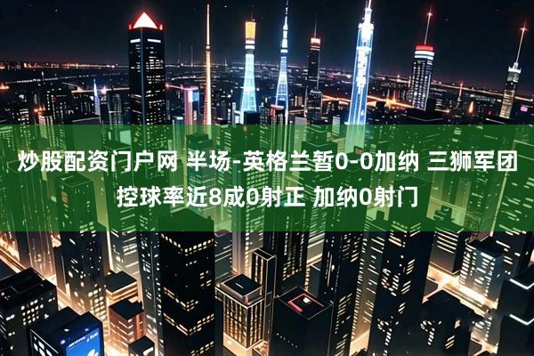 炒股配资门户网 半场-英格兰暂0-0加纳 三狮军团控球率近8成0射正 加纳0射门
