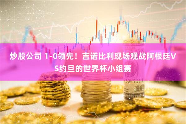 炒股公司 1-0领先！吉诺比利现场观战阿根廷VS约旦的世界杯小组赛