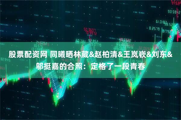 股票配资网 同曦晒林葳&赵柏清&王岚嵚&刘东&邬挺嘉的合照：定格了一段青春
